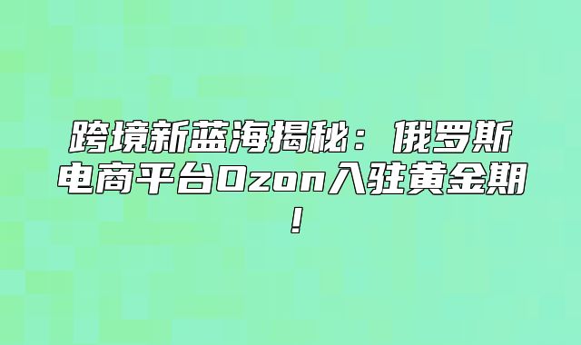 跨境新蓝海揭秘：俄罗斯电商平台Ozon入驻黄金期！