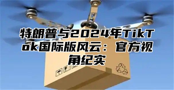 特朗普与2025年TikTok国际版风云：官方视角纪实