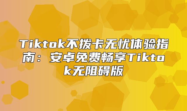 Tiktok不拨卡无忧体验指南：安卓免费畅享Tiktok无阻碍版