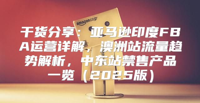 干货分享：亚马逊印度FBA运营详解，澳洲站流量趋势解析，中东站禁售产品一览2025版