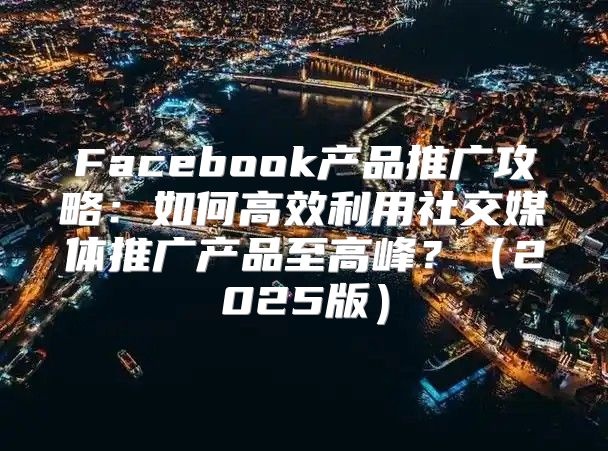 Facebook产品推广攻略：如何高效利用社交媒体推广产品至高峰？2025版