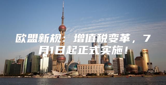 欧盟新规：增值税变革，7月1日起正式实施！