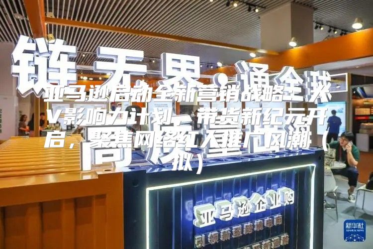 亚马逊启动全新营销战略：大V影响力计划，带货新纪元开启，聚焦网络红人推广风潮拟