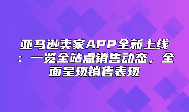 亚马逊卖家APP全新上线：一览全站点销售动态，全面呈现销售表现