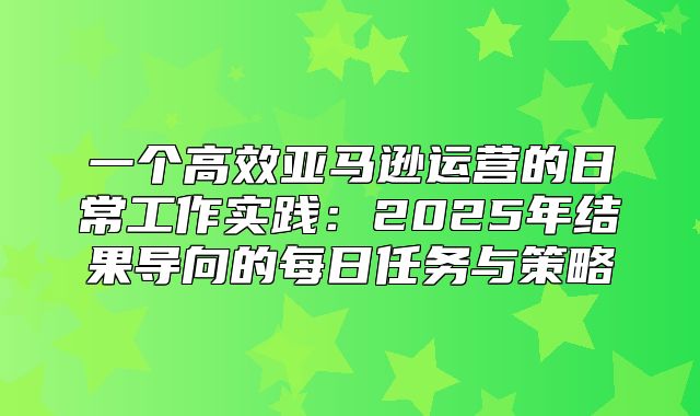 一个高效亚马逊运营的日常工作实践：2025年结果导向的每日任务与策略