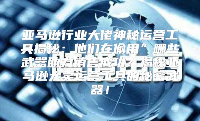 亚马逊行业大佬神秘运营工具揭秘：他们在偷用”哪些武器助力销售成功？揭秘亚马逊大卖运营工具的秘密武器！