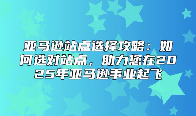 亚马逊站点选择攻略：如何选对站点，助力您在2025年亚马逊事业起飞