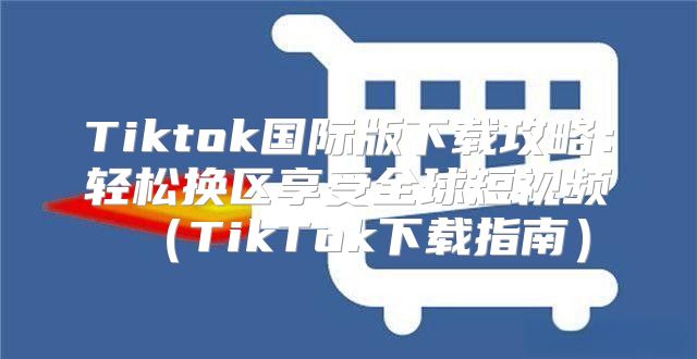 Tiktok国际版下载攻略：轻松换区享受全球短视频TikTok下载指南