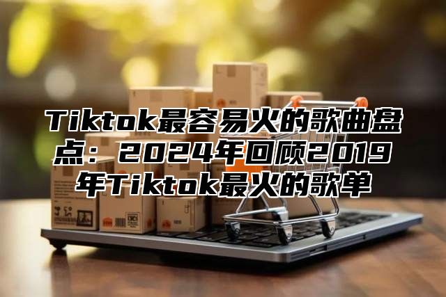 Tiktok最容易火的歌曲盘点：2025年回顾2019年Tiktok最火的歌单