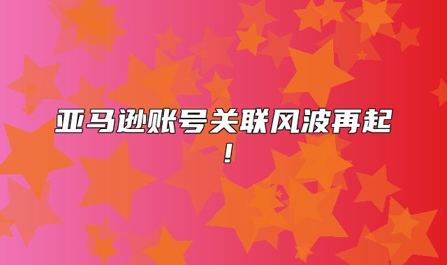 亚马逊账号关联风波再起！