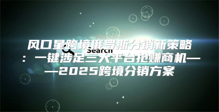 风口星跨境俄罗斯分销新策略：一键涉足三大平台抢赚商机——2025跨境分销方案