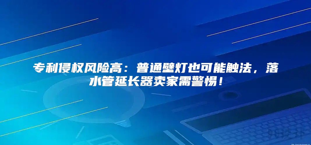 专利侵权风险高：普通壁灯也可能触法，落水管延长器卖家需警惕！
