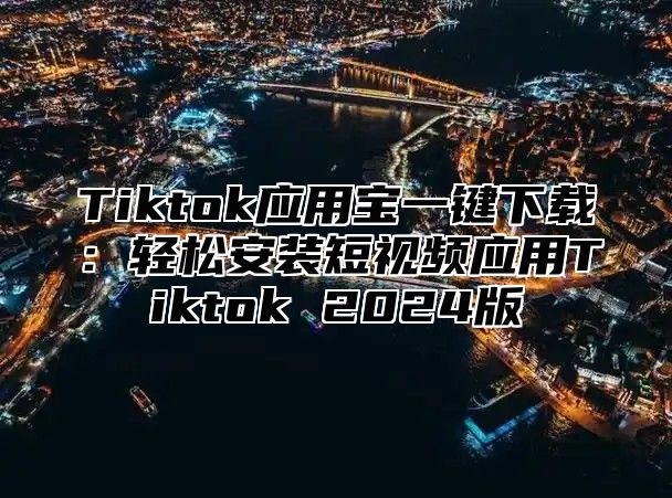 Tiktok应用宝一键下载：轻松安装短视频应用Tiktok 2025版