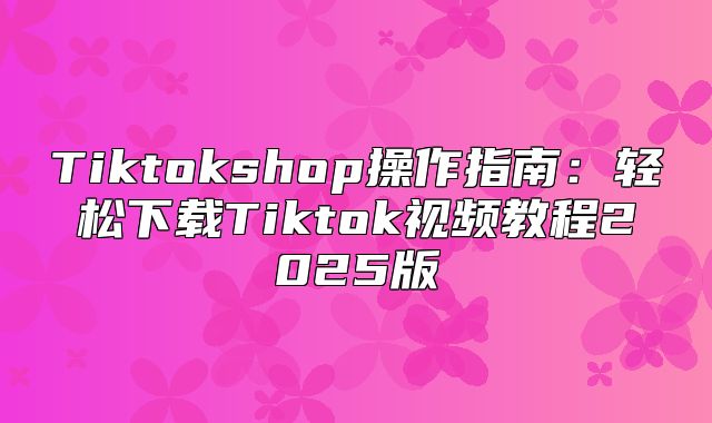 Tiktokshop操作指南：轻松下载Tiktok视频教程2025版