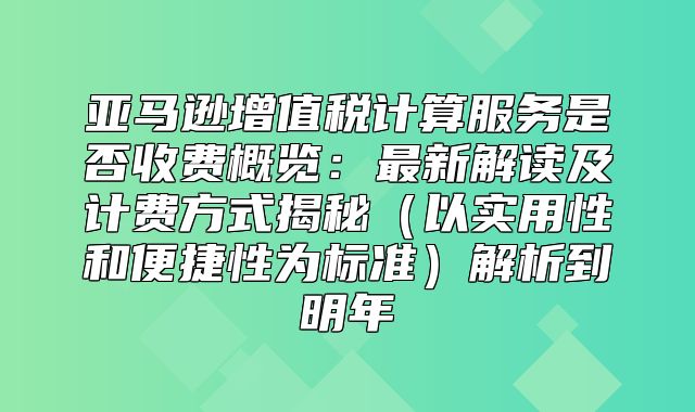 亚马逊增值税计算服务是否收费概览：最新解读及计费方式揭秘以实用性和便捷性为标准解析到明年