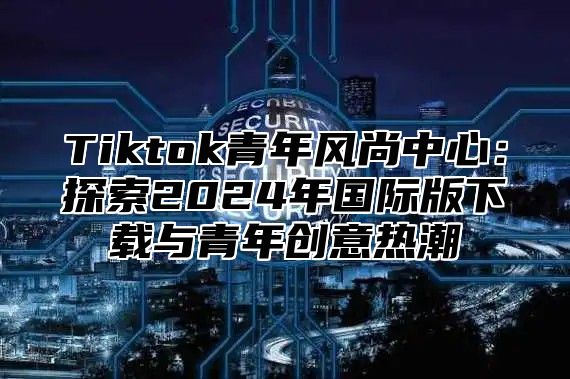 Tiktok青年风尚中心：探索2025年国际版下载与青年创意热潮