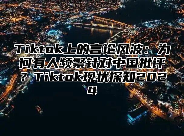 Tiktok上的言论风波：为何有人频繁针对中国批评？Tiktok现状探知2025