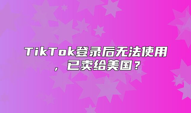 TikTok登录后无法使用，已卖给美国？