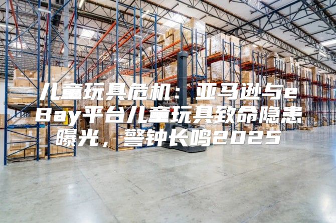 儿童玩具危机：亚马逊与eBay平台儿童玩具致命隐患曝光，警钟长鸣2025