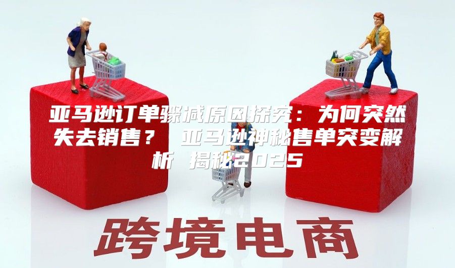 亚马逊订单骤减原因探究：为何突然失去销售？ 亚马逊神秘售单突变解析 揭秘2025