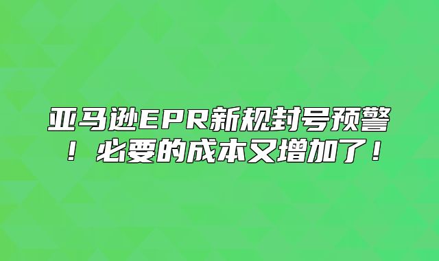亚马逊EPR新规封号预警！必要的成本又增加了！
