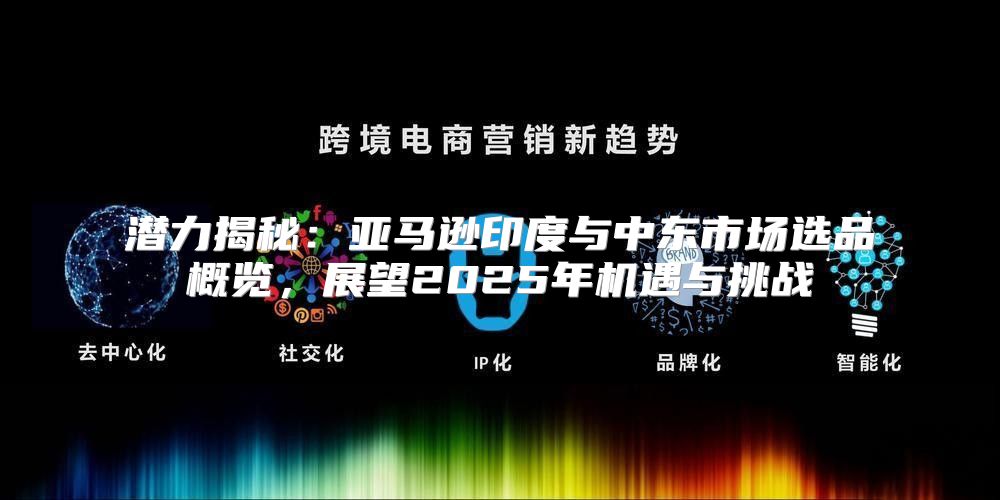 潜力揭秘：亚马逊印度与中东市场选品概览，展望2025年机遇与挑战
