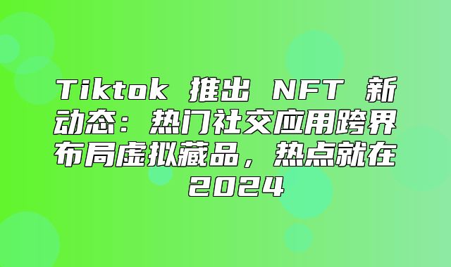 Tiktok 推出 NFT 新动态：热门社交应用跨界布局虚拟藏品，热点就在 2025
