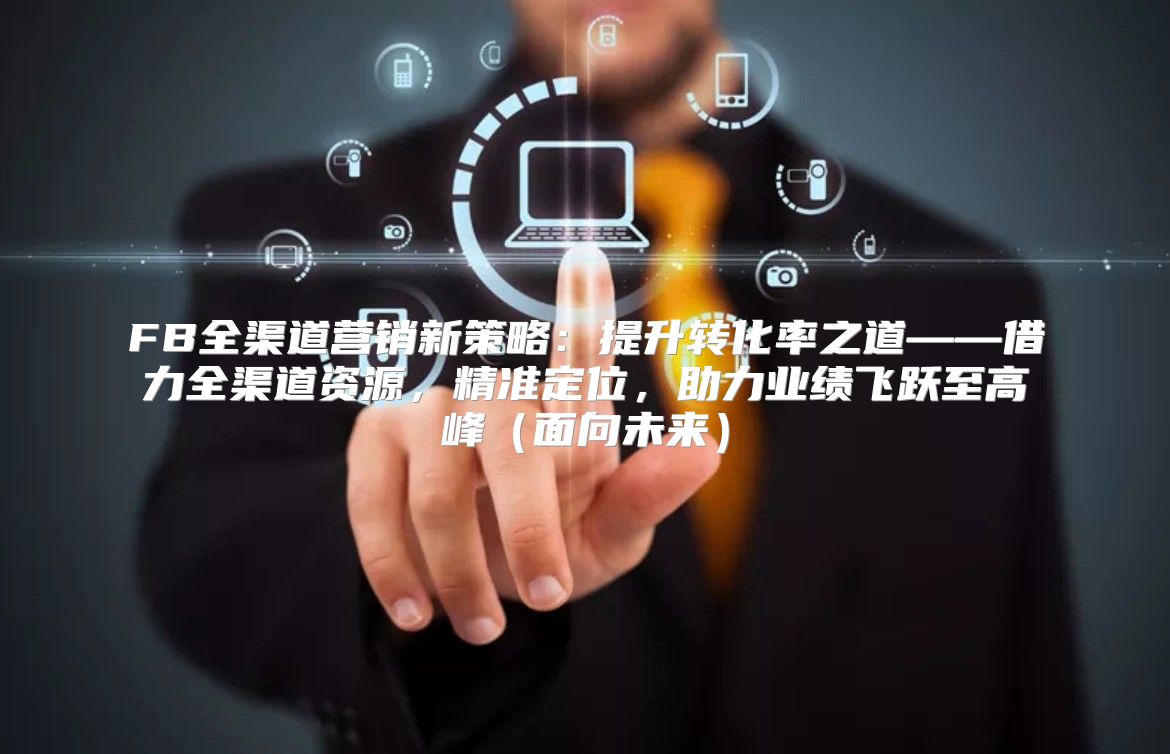 FB全渠道营销新策略：提升转化率之道——借力全渠道资源，精准定位，助力业绩飞跃至高峰面向未来