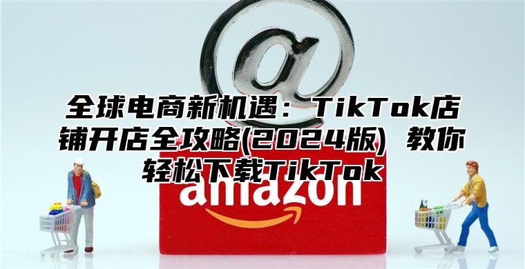 全球电商新机遇：TikTok店铺开店全攻略(2025版) 教你轻松下载TikTok