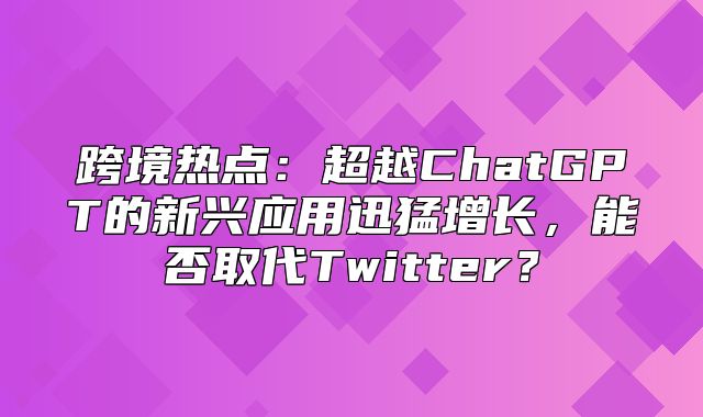 跨境热点：超越ChatGPT的新兴应用迅猛增长，能否取代Twitter？