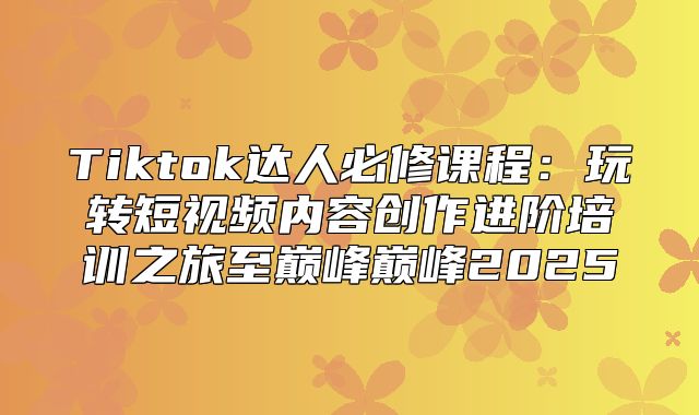 Tiktok达人必修课程：玩转短视频内容创作进阶培训之旅至巅峰巅峰2025