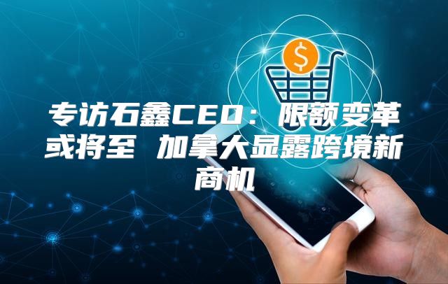 专访石鑫CEO：限额变革或将至 加拿大显露跨境新商机