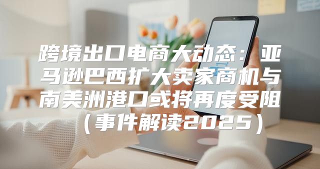 跨境出口电商大动态：亚马逊巴西扩大卖家商机与南美洲港口或将再度受阻事件解读2025