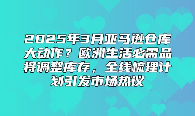 2025年3月亚马逊仓库大动作？欧洲生活必需品将调整库存，全线梳理计划引发市场热议