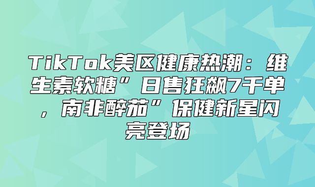 TikTok美区健康热潮：维生素软糖”日售狂飙7千单，南非醉茄”保健新星闪亮登场