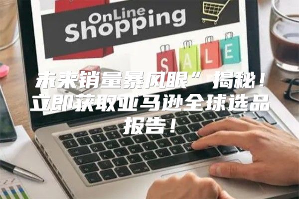 未来销量暴风眼”揭秘！立即获取亚马逊全球选品报告！
