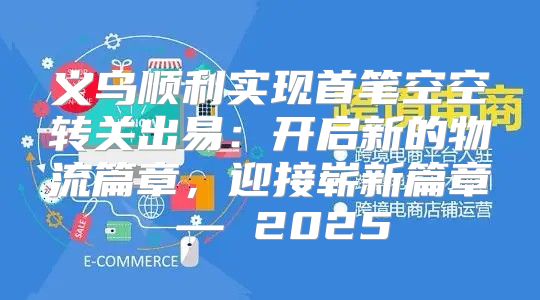 义乌顺利实现首笔空空转关出易：开启新的物流篇章，迎接崭新篇章 — 2025