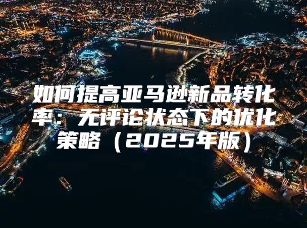 如何提高亚马逊新品转化率：无评论状态下的优化策略2025年版