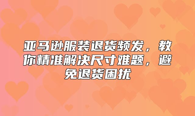 亚马逊服装退货频发，教你精准解决尺寸难题，避免退货困扰