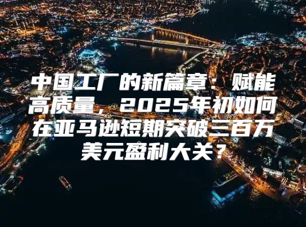 中国工厂的新篇章：赋能高质量，2025年初如何在亚马逊短期突破三百万美元盈利大关？