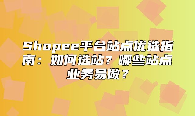 Shopee平台站点优选指南：如何选站？哪些站点业务易做？