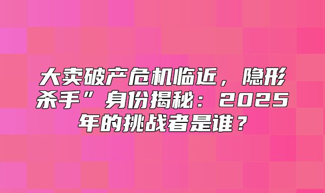 大卖破产危机临近，隐形杀手”身份揭秘：2025年的挑战者是谁？