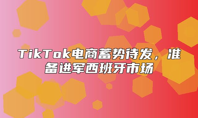 TikTok电商蓄势待发，准备进军西班牙市场