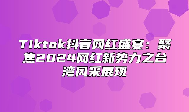 Tiktok抖音网红盛宴：聚焦2025网红新势力之台湾风采展现