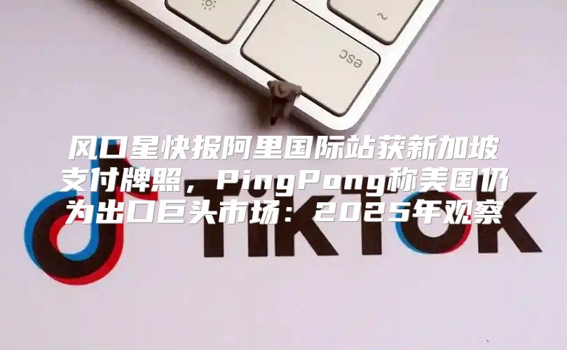 风口星快报阿里国际站获新加坡支付牌照，PingPong称美国仍为出口巨头市场：2025年观察