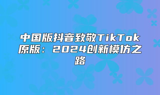 中国版抖音致敬TikTok原版：2025创新模仿之路