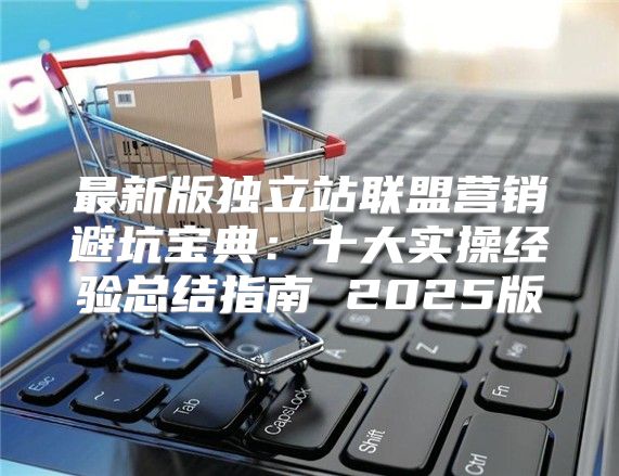 最新版独立站联盟营销避坑宝典：十大实操经验总结指南 2025版