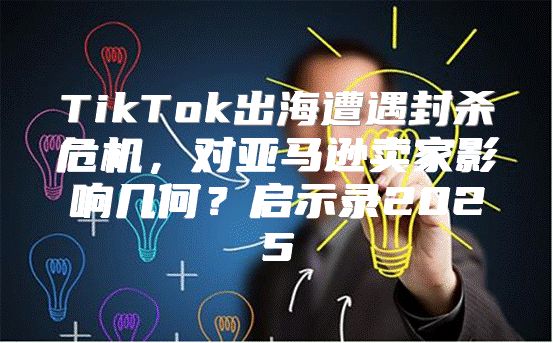 TikTok出海遭遇封杀危机，对亚马逊卖家影响几何？启示录2025