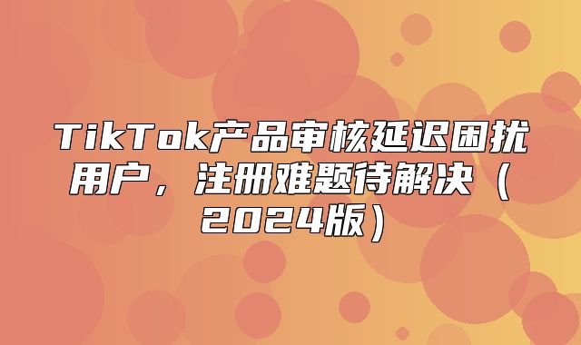 TikTok产品审核延迟困扰用户，注册难题待解决2025版