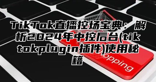 TikTok直播控场宝典：解析2025年中控后台(tiktokplugin插件)使用秘籍